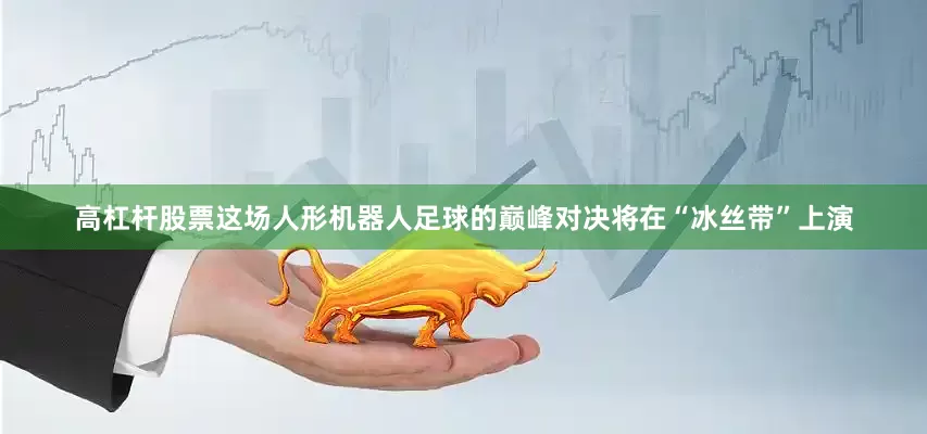 高杠杆股票这场人形机器人足球的巅峰对决将在“冰丝带”上演