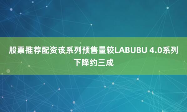 股票推荐配资该系列预售量较LABUBU 4.0系列下降约三成