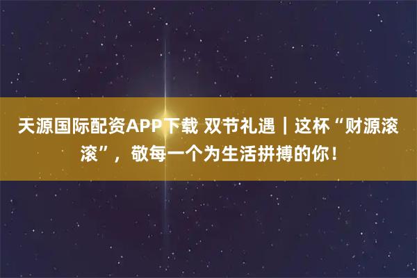 天源国际配资APP下载 双节礼遇｜这杯“财源滚滚”，敬每一个为生活拼搏的你！