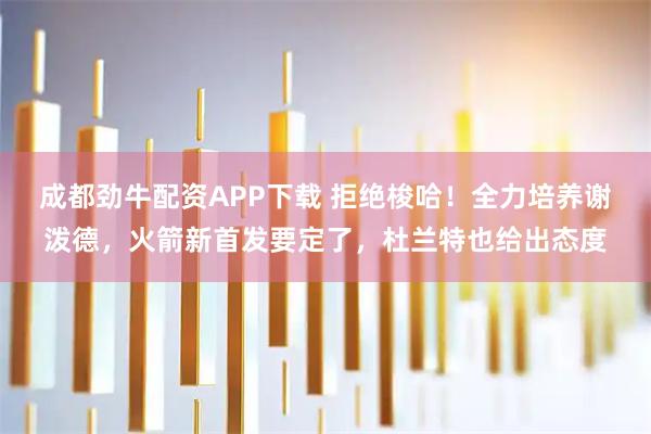 成都劲牛配资APP下载 拒绝梭哈！全力培养谢泼德，火箭新首发要定了，杜兰特也给出态度
