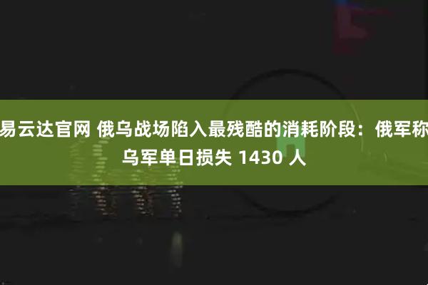 易云达官网 俄乌战场陷入最残酷的消耗阶段：俄军称乌军单日损失 1430 人