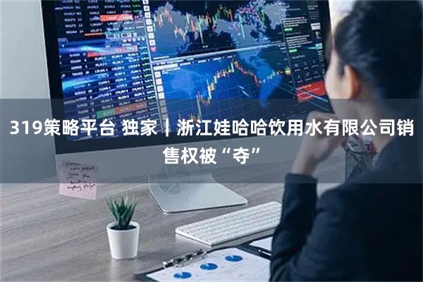 319策略平台 独家｜浙江娃哈哈饮用水有限公司销售权被“夺”