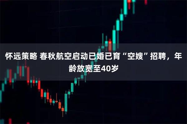 怀远策略 春秋航空启动已婚已育“空嫂”招聘，年龄放宽至40岁