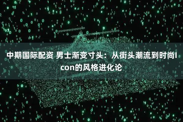 中期国际配资 男士渐变寸头：从街头潮流到时尚Icon的风格进化论