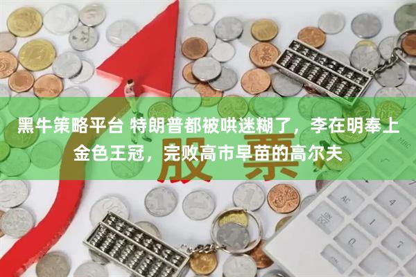 黑牛策略平台 特朗普都被哄迷糊了,李在明奉上金色王冠,完败高市早苗的高尔夫