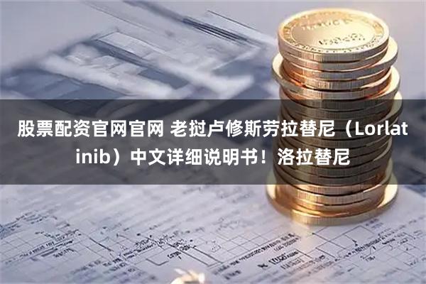 股票配资官网官网 老挝卢修斯劳拉替尼（Lorlatinib）中文详细说明书！洛拉替尼