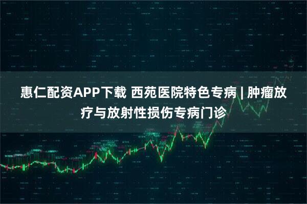 惠仁配资APP下载 西苑医院特色专病 | 肿瘤放疗与放射性损伤专病门诊