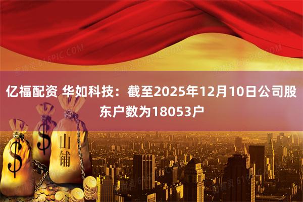 亿福配资 华如科技：截至2025年12月10日公司股东户数为18053户