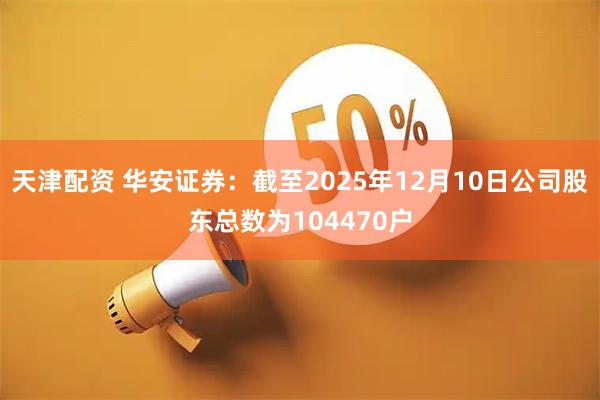 天津配资 华安证券：截至2025年12月10日公司股东总数为104470户