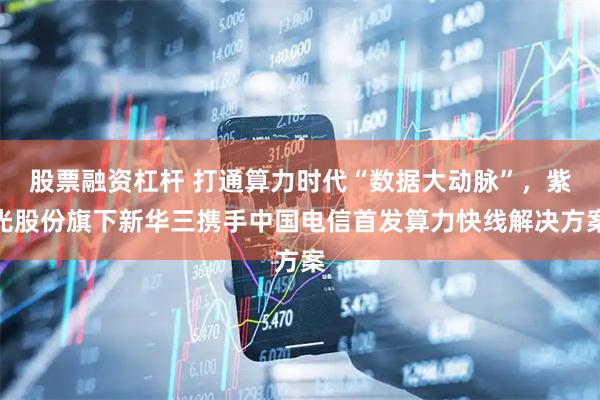 股票融资杠杆 打通算力时代“数据大动脉”，紫光股份旗下新华三携手中国电信首发算力快线解决方案
