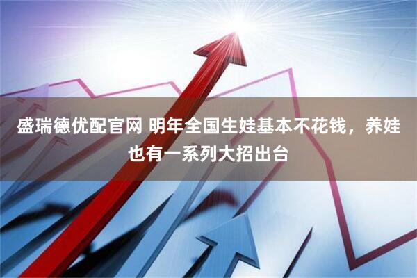 盛瑞德优配官网 明年全国生娃基本不花钱，养娃也有一系列大招出台