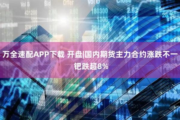 万全速配APP下载 开盘|国内期货主力合约涨跌不一 钯跌超8%