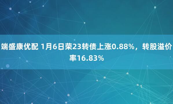 端盛康优配 1月6日荣23转债上涨0.88%，转股溢价率16.83%