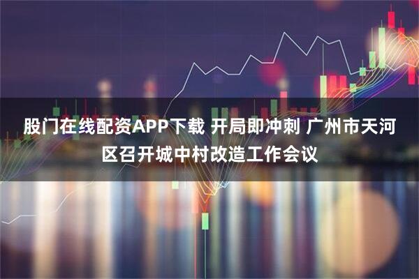 股门在线配资APP下载 开局即冲刺 广州市天河区召开城中村改造工作会议