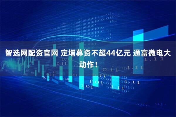 智选网配资官网 定增募资不超44亿元 通富微电大动作！
