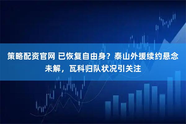 策略配资官网 已恢复自由身?泰山外援续约悬念未解,瓦科归队状况引关注