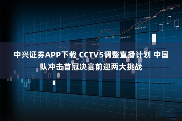 中兴证券APP下载 CCTV5调整直播计划 中国队冲击首冠决赛前迎两大挑战
