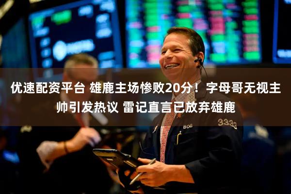 优速配资平台 雄鹿主场惨败20分！字母哥无视主帅引发热议 雷记直言已放弃雄鹿