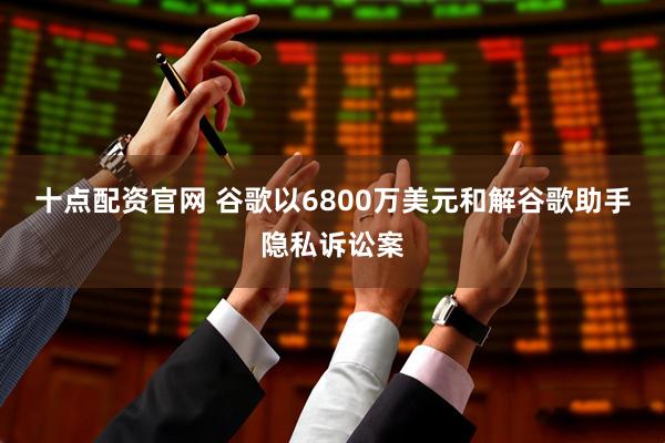 十点配资官网 谷歌以6800万美元和解谷歌助手隐私诉讼案