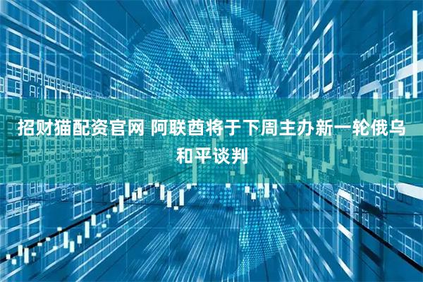 招财猫配资官网 阿联酋将于下周主办新一轮俄乌和平谈判