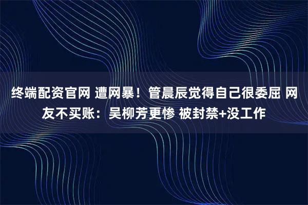 终端配资官网 遭网暴!管晨辰觉得自己很委屈 网友不买账:吴柳芳更惨 被封禁+没工作