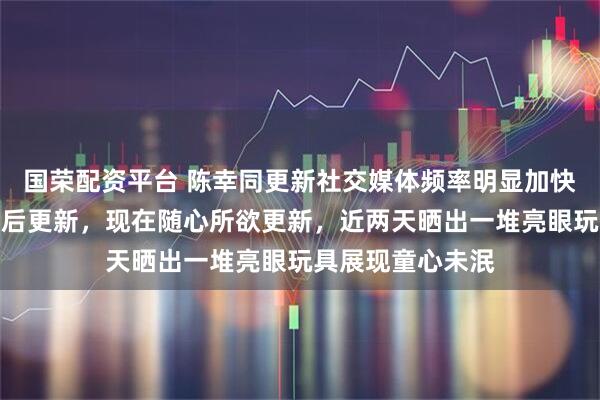 国荣配资平台 陈幸同更新社交媒体频率明显加快，以前多是获奖后更新，现在随心所欲更新，近两天晒出一堆亮眼玩具展现童心未泯