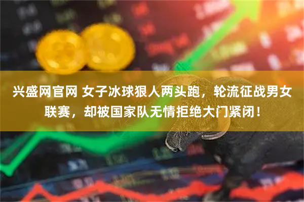 兴盛网官网 女子冰球狠人两头跑，轮流征战男女联赛，却被国家队无情拒绝大门紧闭！