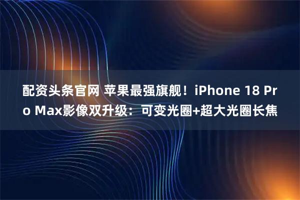 配资头条官网 苹果最强旗舰！iPhone 18 Pro Max影像双升级：可变光圈+超大光圈长焦