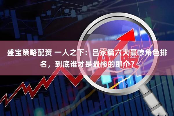 盛宝策略配资 一人之下：吕家篇六大最惨角色排名，到底谁才是最惨的那个？