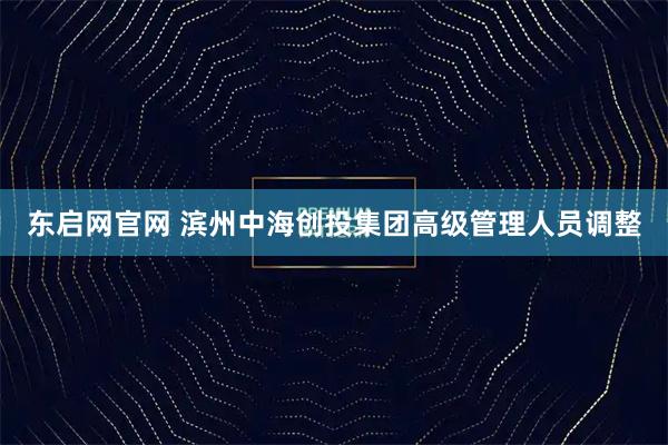 东启网官网 滨州中海创投集团高级管理人员调整