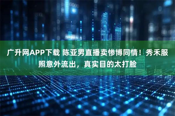 广升网APP下载 陈亚男直播卖惨博同情！秀禾服照意外流出，真实目的太打脸
