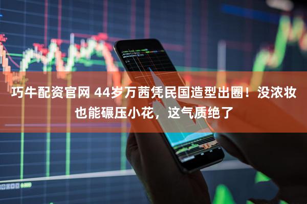 巧牛配资官网 44岁万茜凭民国造型出圈！没浓妆也能碾压小花，这气质绝了