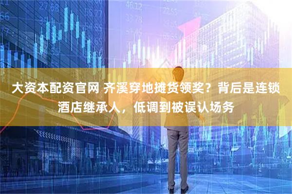 大资本配资官网 齐溪穿地摊货领奖？背后是连锁酒店继承人，低调到被误认场务