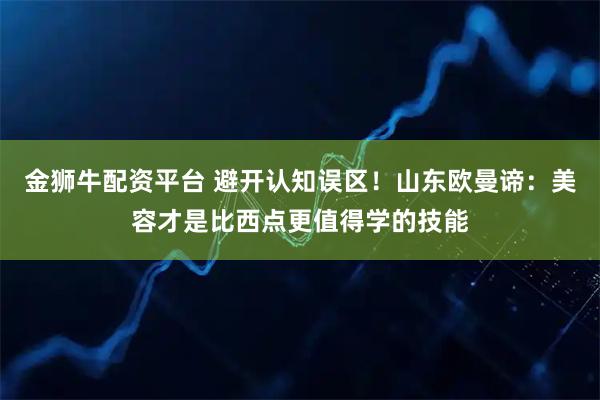 金狮牛配资平台 避开认知误区！山东欧曼谛：美容才是比西点更值得学的技能
