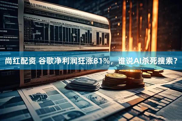 尚红配资 谷歌净利润狂涨81%，谁说AI杀死搜索？