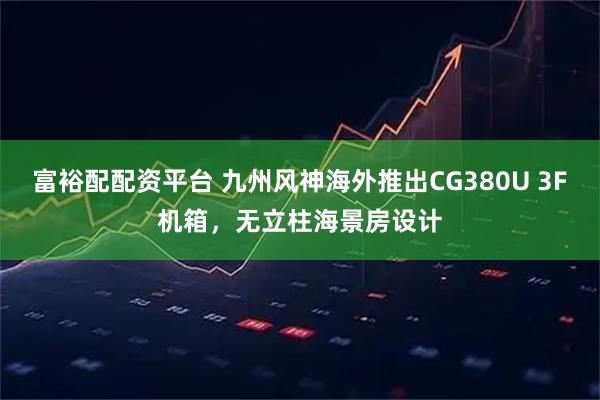 富裕配配资平台 九州风神海外推出CG380U 3F机箱，无立柱海景房设计