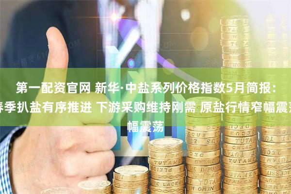 第一配资官网 新华·中盐系列价格指数5月简报：春季扒盐有序推进 下游采购维持刚需 原盐行情窄幅震荡